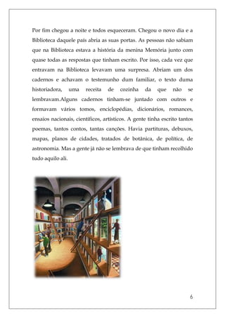 6
Por fim chegou a noite e todos esqueceram. Chegou o novo dia e a
Biblioteca daquele país abria as suas portas. As pessoas não sabiam
que na Biblioteca estava a história da menina Memória junto com
quase todas as respostas que tinham escrito. Por isso, cada vez que
entravam na Biblioteca levavam uma surpresa. Abriam um dos
cadernos e achavam o testemunho dum familiar, o texto duma
historiadora, uma receita de cozinha da que não se
lembravam.Alguns cadernos tinham-se juntado com outros e
formavam vários tomos, enciclopédias, dicionários, romances,
ensaios nacionais, científicos, artísticos. A gente tinha escrito tantos
poemas, tantos contos, tantas canções. Havia partituras, debuxos,
mapas, planos de cidades, tratados de botânica, de política, de
astronomia. Mas a gente já não se lembrava de que tinham recolhido
tudo aquilo ali.
 