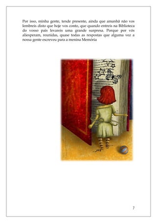 7
Por isso, minha gente, tende presente, ainda que amanhã não vos
lembreis disto que hoje vos conto, que quando entreis na Biblioteca
do vosso país levareis uma grande surpresa. Porque por vós
aliesperam, reunidas, quase todas as respostas que alguma vez a
nossa gente escreveu para a menina Memória
 