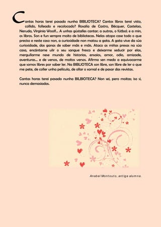 antas horas terei pasado nunha BIBLIOTECA? Cantos libros terei visto,
collido, folleado e recolocado? Rosalía de Castro, Bécquer, Castelao,
Neruda, Virginia Woolf… A unhas gústalles cantar; a outras, o fútbol; e a min,
os libros. Son e fun sempre moito de bibliotecas. Nelas atopo case todo o que
preciso e neste caso non, a curiosidade non matou a gata. A gata vive da súa
curiosidade, das ganas de saber máis e máis. Ataco as miñas presas na súa
casa, encántame ulir o seu sangue fresco e deixarme seducir por elas,
mergullarme nese mundo de historias, ensaios, amor, odio, amizade,
aventuras… e de versos, de moitos versos. Afirmo sen medo a equivocarme
que somos libres por saber ler. Na BIBLIOTECA son libre, son libre de ler o que
me pete, de coller unha película, de ollar o xornal e de pasar das revistas.
Cantas horas terei pasado nunha BILBIOTECA? Non sei, pero moitas; iso si,
nunca demasiadas.
Anabel Mont out o, ant iga alum na.
C
 
