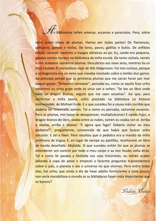 As bibliotecas teñen antenas, escamas e pararraios. Pero, sobre
todo, están cheas de plumas. Hainas por todas partes! De flamencos,
pelícanos, gansos e ninfas. De loros, pavos, galiñas e bufos. De anfibios
calvos, caracois roedores e trasgos alérxicos ao po. Eu, cando era pequena,
pasaba moitos recreos na biblioteca da miña escola. De tanto visitala, tamén
a min acabaron saíndome plumas. Descubrino aos nove anos, mentres lía un
libro titulado El maravilloso viaje de Nils Holgersson. Foi moi curioso, porque
o protagonista era un neno que viaxaba montado sobre o lombo dun ganso.
Ao principio pensei que as primeiras plumas que me saíran foran por mor
daquel ganso. “Debeume contaxiar”, pensaba eu, como se aquilo fose unha
catarreira ou unha gripe onde os virus van e veñen. “Se leo un libro onde
haxa un dragón branco, seguro que me saen escamas”. Así que, para
confirmar a miña teoría, collín prestado na biblioteca La historia
interminable, de Michael Ende. E o que sucedeu foi a cousa máis incrible que
podería ter imaxinado xamais. Tal e como eu pensaba, saíronme escamas.
Pero as plumas, moi lonxe de desaparecer, multiplicáronse! E cando Fujur, o
dragón branco do libro, voaba entre as nubes, tamén eu voaba con el. Arriba
e abaixo, arriba e abaixo! “E agora que fago? Debería visitar ao meu
pediatra?”, pregunteime, convencida de que había que buscar unha
solución. E así o fixen. Pero resultou que o pediatra era o marido da miña
profesora de lingua. E, en lugar de xarope ou pastillas, receitoume un libro
de banda deseñada: Mafalda. O que sucedeu entón foi que as plumas se
estenderon sen control por todo o meu corpo e xa non houbo volta atrás.
Tal e como lle pasaba a Mafalda nas súas historietas, eu tamén acabei
odiando a sopa de peixe e empecei a facerme preguntas trascendentais
sobre o país, o planeta e ata o universo no que vivimos. Pero entre todas
elas, hai unha, que aínda a día de hoxe adoito formularme a cada pouco:
non sería marabilloso o mundo se as bibliotecas fosen máis importantes que
os bancos?
Ledicia Costas
 