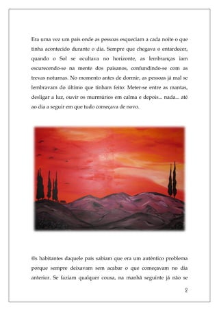 2
Era uma vez um país onde as pessoas esqueciam a cada noite o que
tinha acontecido durante o dia. Sempre que chegava o entardecer,
quando o Sol se ocultava no horizonte, as lembranças iam
escurecendo-se na mente dos paisanos, confundindo-se com as
trevas noturnas. No momento antes de dormir, as pessoas já mal se
lembravam do último que tinham feito: Meter-se entre as mantas,
desligar a luz, ouvir os murmúrios em calma e depois... nada... até
ao dia a seguir em que tudo começava de novo.
@s habitantes daquele país sabiam que era um autêntico problema
porque sempre deixavam sem acabar o que começavam no dia
anterior. Se faziam qualquer cousa, na manhã seguinte já não se
 