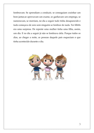 3
lembravam. Se aprendiam a conduzir, se conseguiam cozinhar um
bom jantar,se aprovavam um exame, se ganhavam um emprego, se
namoravam, se morriam, no dia a seguir tudo tinha desaparecido e
tudo começava de zero sem ninguém se lembrar de nada. Ter filh@s
era uma surpresa. De repente uma mulher tinha uma filha, assim,
um dia. E no dia a seguir já não se lembrava dela. Porque todos os
dias, ao chegar a noite, as pessoas daquele país esqueciam o que
tinha acontecido durante o dia.
 