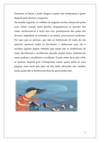 5
Passaram as horas, a noite chegou e quase sem lembranças a gente
daquele país dormiu e esqueceu.
Na manhã seguinte, os milhões de páginas escritas dançavam pelas
ruas, saíam voando pelas janelas, empapelavam as paredes das
casas, inclinavam-se à beira dos rios, penduravam das polas das
árvores, impediam as entradas e as saídas, provocavam acidentes.
Foi aqui que as pessoas, que não se lembravam de nada do dia
anterior, pararam todas as atividades e dedicaram esse dia a
recolher aqueles papéis rebeldes que saíam não se lembravam de
onde. Recolheram e recolheram durante muitas horas. Ordenavam
como podiam e recolhiam e recolhiam. E justo antes de se pôr o Sol,
as pessoas daquele país conseguiram reunir quase todas as suas
páginas num local que para tal fim tinha oferecido um vizinho,
ainda quejá não se lembravam bem de quem tinha sido.
 
