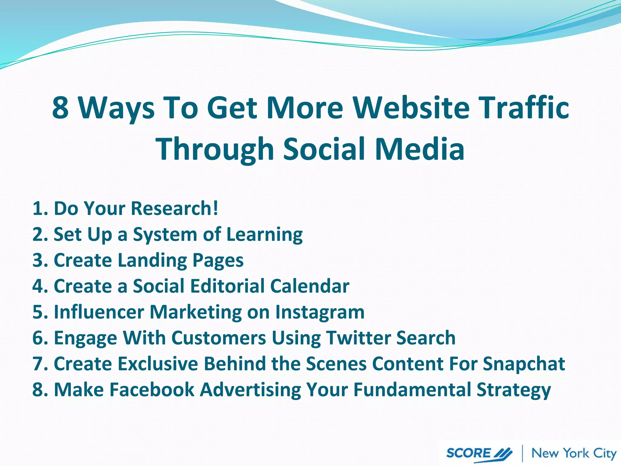 8 Ways To Get More Website Traffic
Through Social Media
1. Do Your Research!
2. Set Up a System of Learning
3. Create Landing Pages
4. Create a Social Editorial Calendar
5. Influencer Marketing on Instagram
6. Engage With Customers Using Twitter Search
7. Create Exclusive Behind the Scenes Content For Snapchat
8. Make Facebook Advertising Your Fundamental Strategy
 