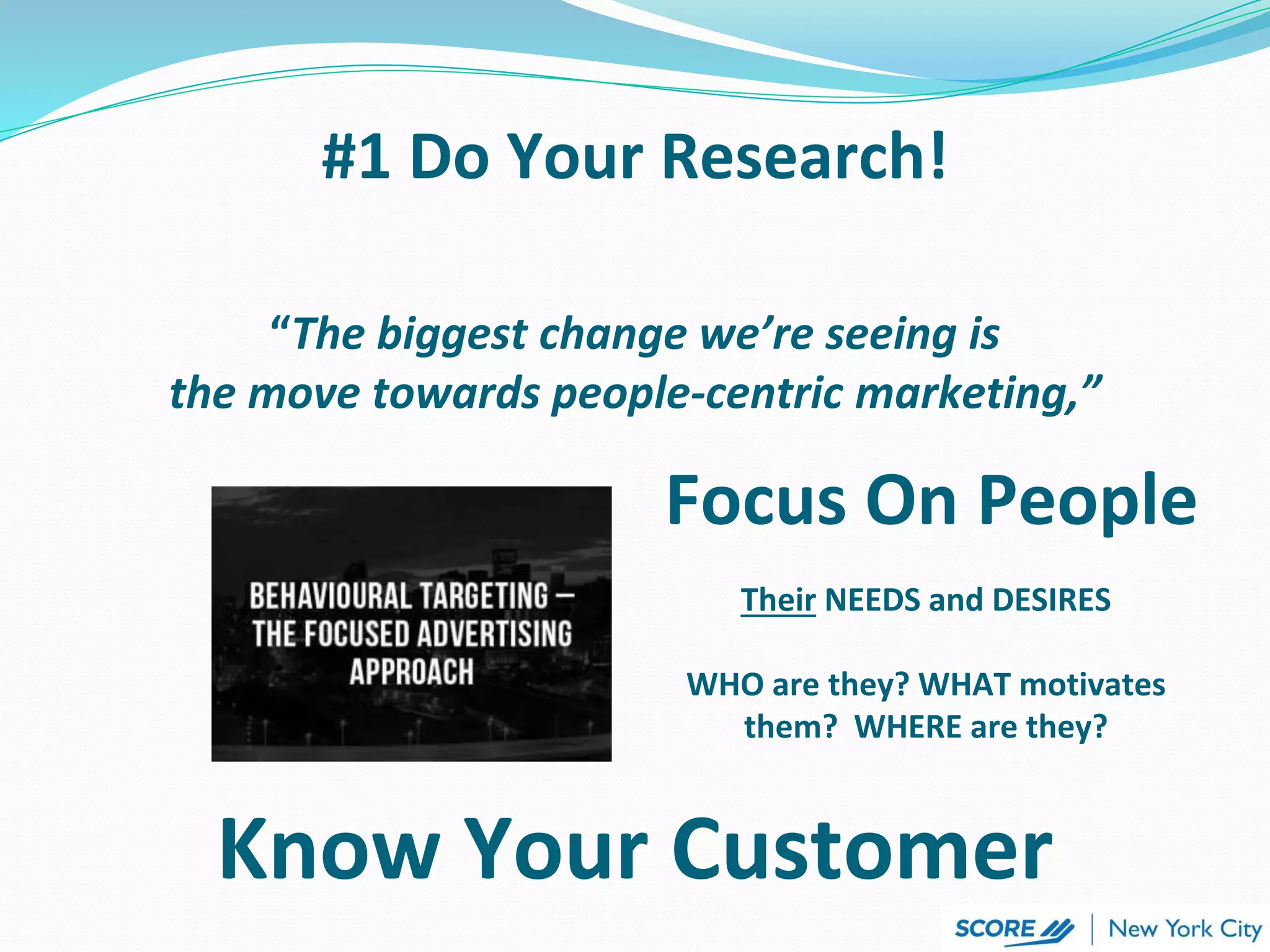 “The biggest change we’re seeing is
the move towards people-centric marketing,”
Focus On People
#1 Do Your Research!
Their NEEDS and DESIRES
WHO are they? WHAT motivates
them? WHERE are they?
Know Your Customer
 