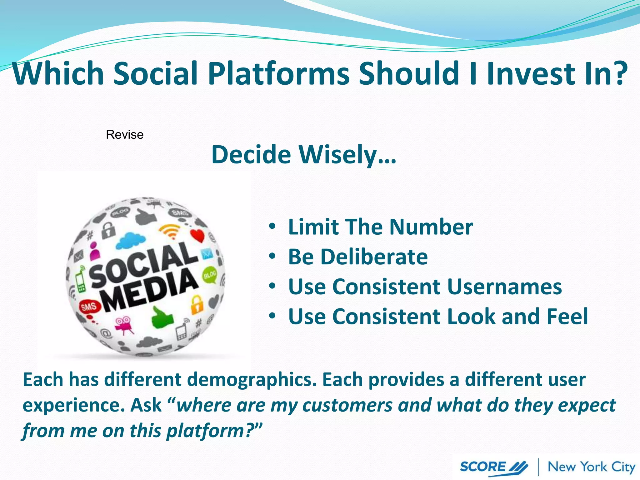 Each has different demographics. Each provides a different user
experience. Ask “where are my customers and what do they expect
from me on this platform?”
Decide Wisely…
• Limit The Number
• Be Deliberate
• Use Consistent Usernames
• Use Consistent Look and Feel
Which Social Platforms Should I Invest In?
Revise
 