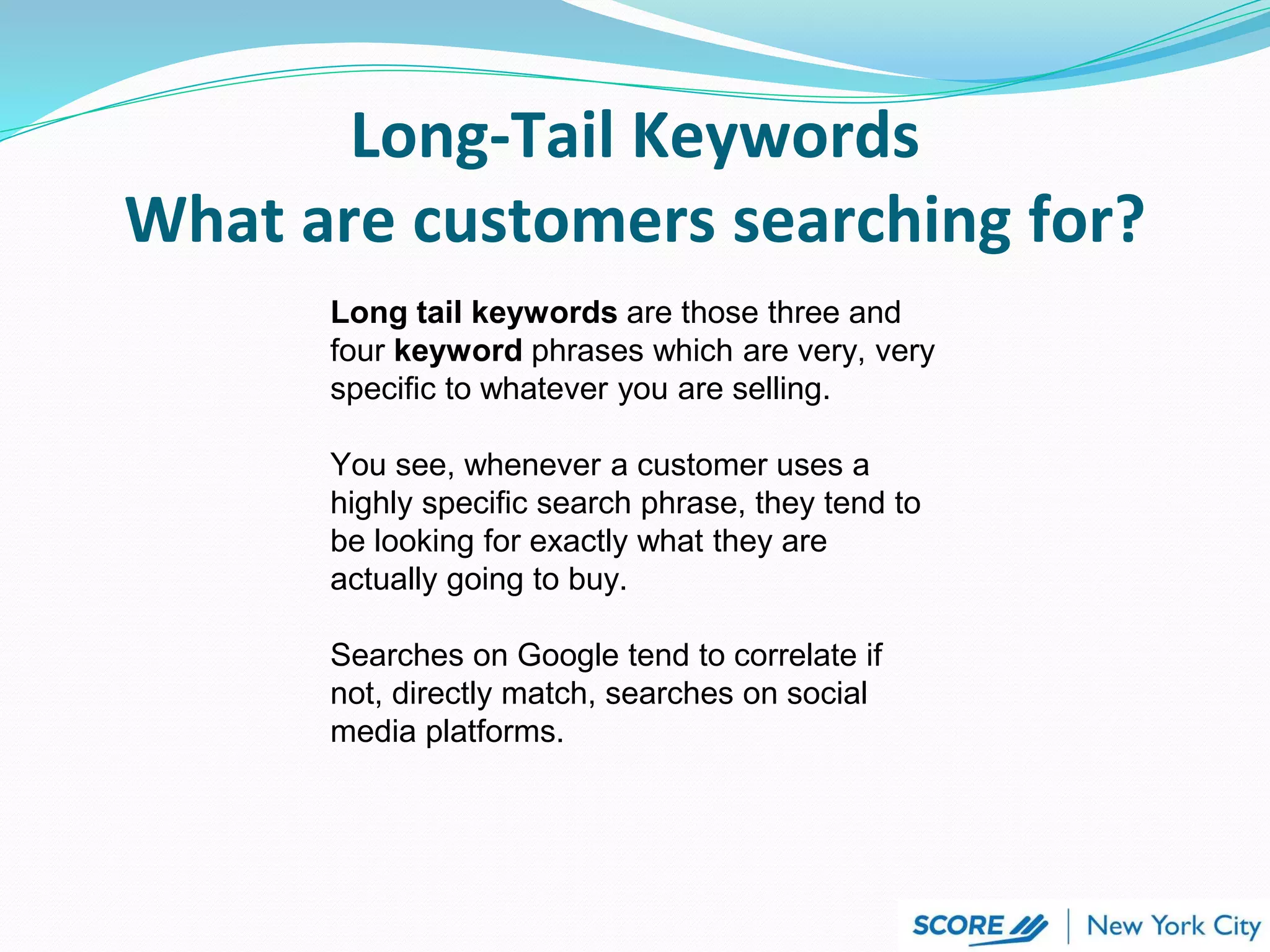 Long tail keywords are those three and
four keyword phrases which are very, very
specific to whatever you are selling.
You see, whenever a customer uses a
highly specific search phrase, they tend to
be looking for exactly what they are
actually going to buy.
Searches on Google tend to correlate if
not, directly match, searches on social
media platforms.
Long-Tail Keywords
What are customers searching for?
 