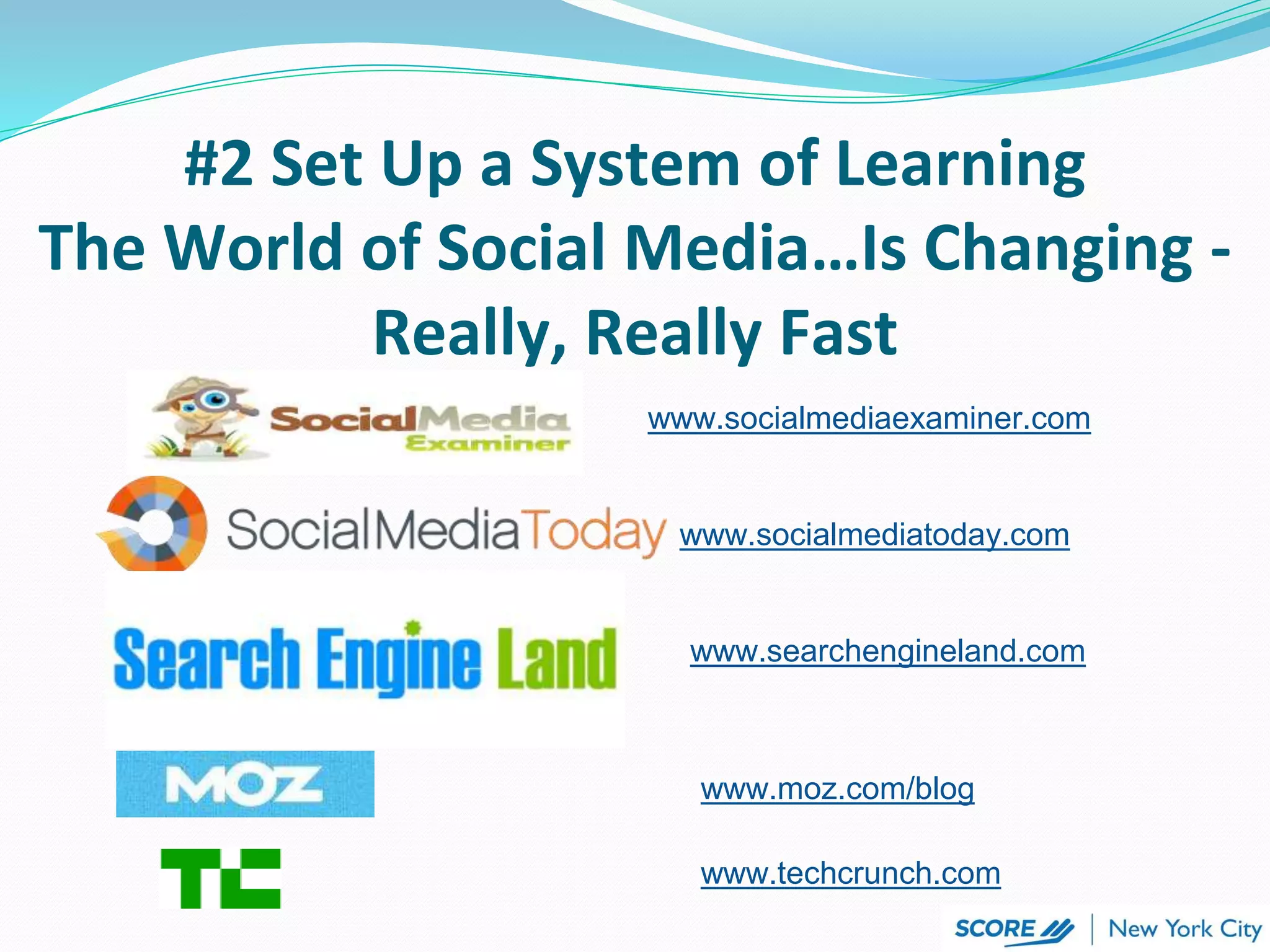 #2 Set Up a System of Learning
The World of Social Media…Is Changing -
Really, Really Fast
www.socialmediaexaminer.com
www.socialmediatoday.com
www.searchengineland.com
www.moz.com/blog
www.techcrunch.com
 