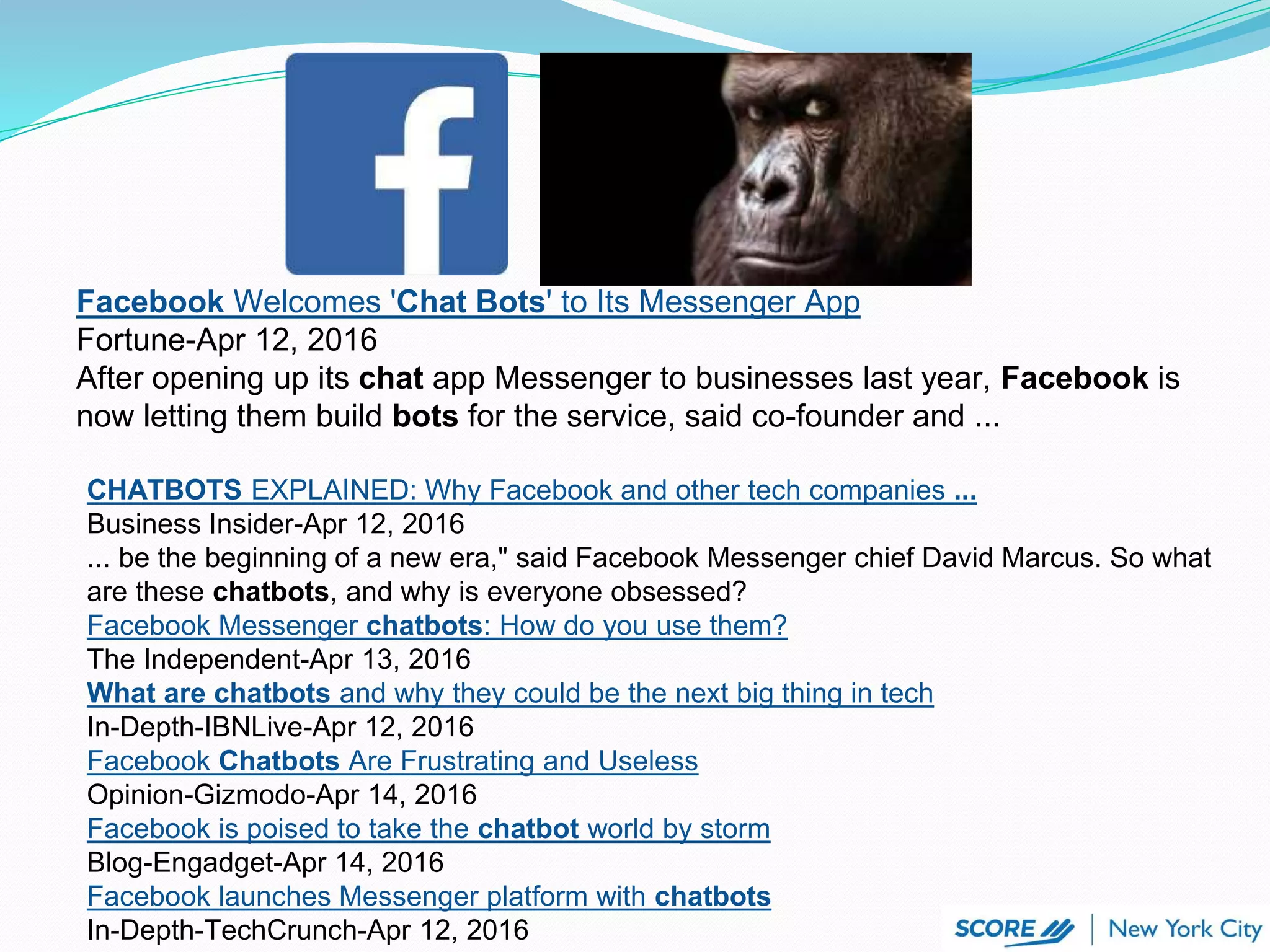 Facebook Welcomes 'Chat Bots' to Its Messenger App
Fortune-Apr 12, 2016
After opening up its chat app Messenger to businesses last year, Facebook is
now letting them build bots for the service, said co-founder and ...
CHATBOTS EXPLAINED: Why Facebook and other tech companies ...
Business Insider-Apr 12, 2016
... be the beginning of a new era," said Facebook Messenger chief David Marcus. So what
are these chatbots, and why is everyone obsessed?
Facebook Messenger chatbots: How do you use them?
The Independent-Apr 13, 2016
What are chatbots and why they could be the next big thing in tech
In-Depth-IBNLive-Apr 12, 2016
Facebook Chatbots Are Frustrating and Useless
Opinion-Gizmodo-Apr 14, 2016
Facebook is poised to take the chatbot world by storm
Blog-Engadget-Apr 14, 2016
Facebook launches Messenger platform with chatbots
In-Depth-TechCrunch-Apr 12, 2016
 