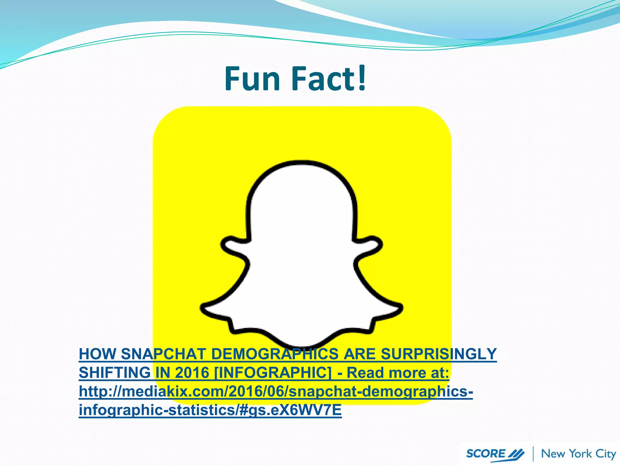 HOW SNAPCHAT DEMOGRAPHICS ARE SURPRISINGLY
SHIFTING IN 2016 [INFOGRAPHIC] - Read more at:
http://mediakix.com/2016/06/snapchat-demographics-
infographic-statistics/#gs.eX6WV7E
Fun Fact!
 