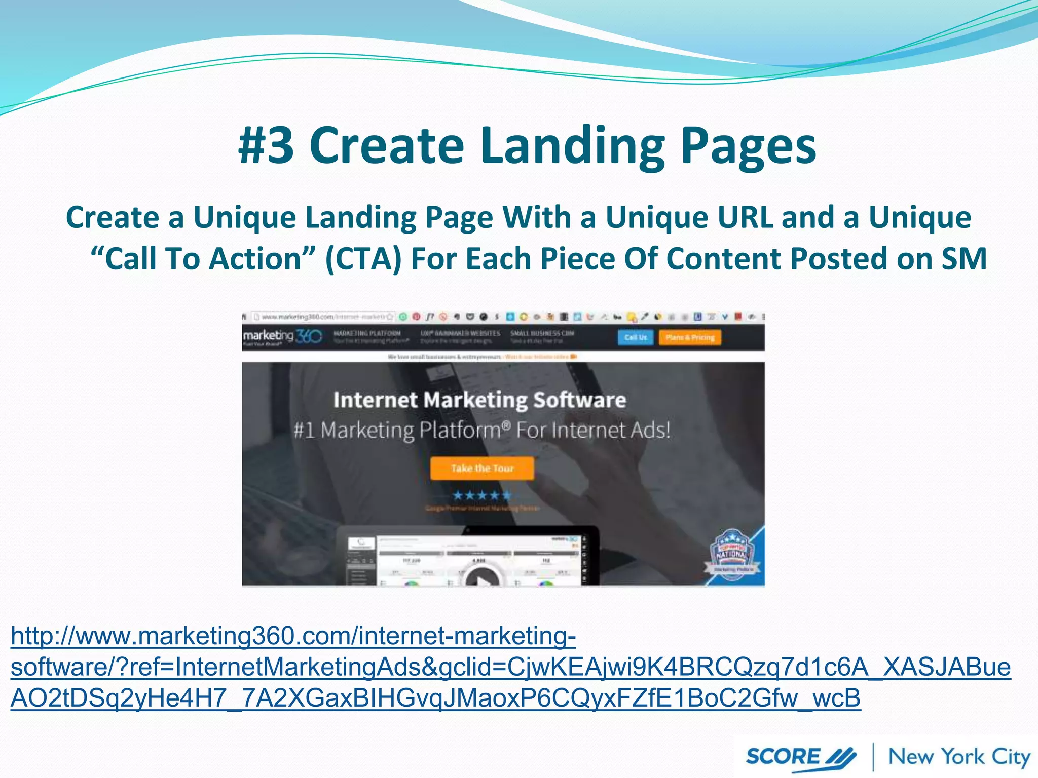 #3 Create Landing Pages
http://www.marketing360.com/internet-marketing-
software/?ref=InternetMarketingAds&gclid=CjwKEAjwi9K4BRCQzq7d1c6A_XASJABue
AO2tDSq2yHe4H7_7A2XGaxBIHGvqJMaoxP6CQyxFZfE1BoC2Gfw_wcB
Create a Unique Landing Page With a Unique URL and a Unique
“Call To Action” (CTA) For Each Piece Of Content Posted on SM
 