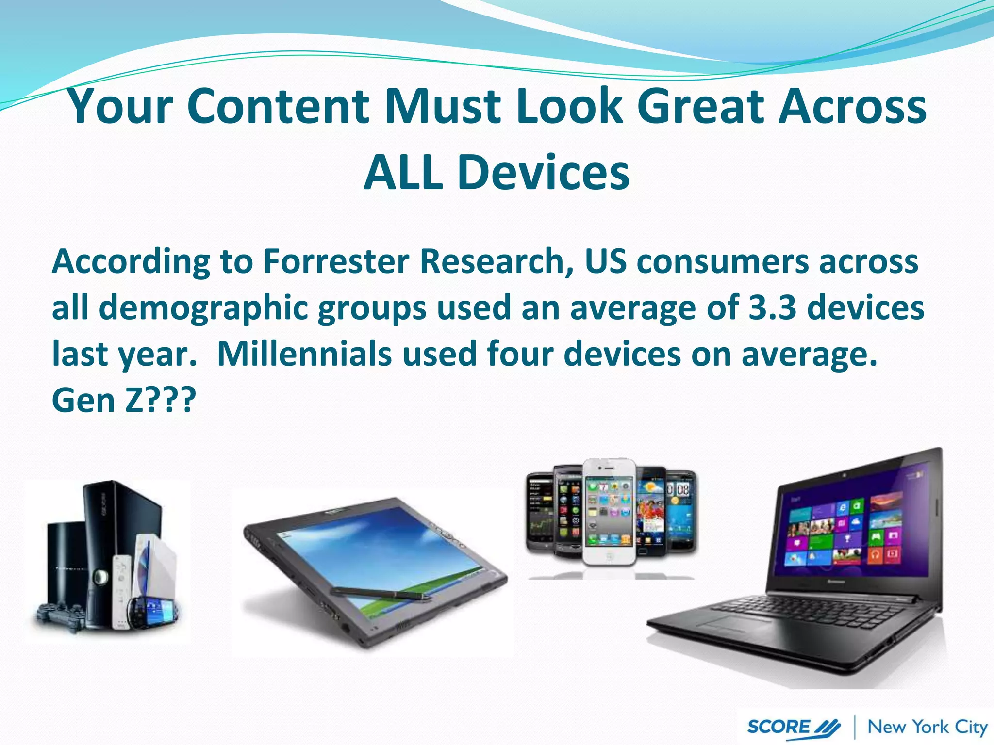 According to Forrester Research, US consumers across
all demographic groups used an average of 3.3 devices
last year. Millennials used four devices on average.
Gen Z???
Your Content Must Look Great Across
ALL Devices
 