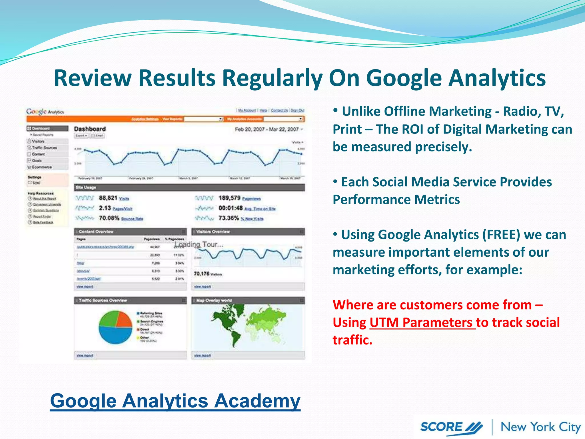 • Unlike Offline Marketing - Radio, TV,
Print – The ROI of Digital Marketing can
be measured precisely.
• Each Social Media Service Provides
Performance Metrics
• Using Google Analytics (FREE) we can
measure important elements of our
marketing efforts, for example:
Where are customers come from –
Using UTM Parameters to track social
traffic.
Review Results Regularly On Google Analytics
Google Analytics Academy
 