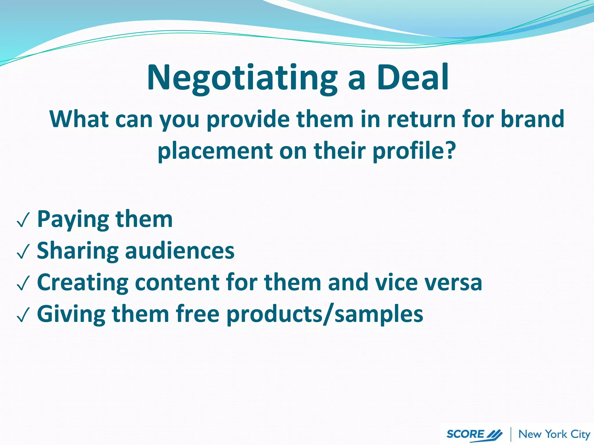 Negotiating a Deal
What can you provide them in return for brand
placement on their profile?
✓ Paying them
✓ Sharing audiences
✓ Creating content for them and vice versa
✓ Giving them free products/samples
 