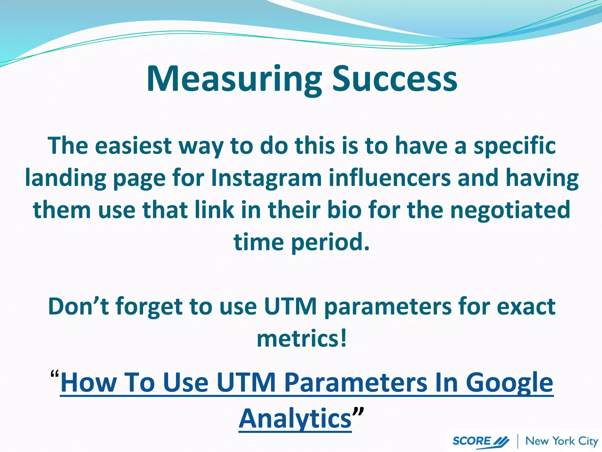 Measuring Success
The easiest way to do this is to have a specific
landing page for Instagram influencers and having
them use that link in their bio for the negotiated
time period.
Don’t forget to use UTM parameters for exact
metrics!
“How To Use UTM Parameters In Google
Analytics”
 