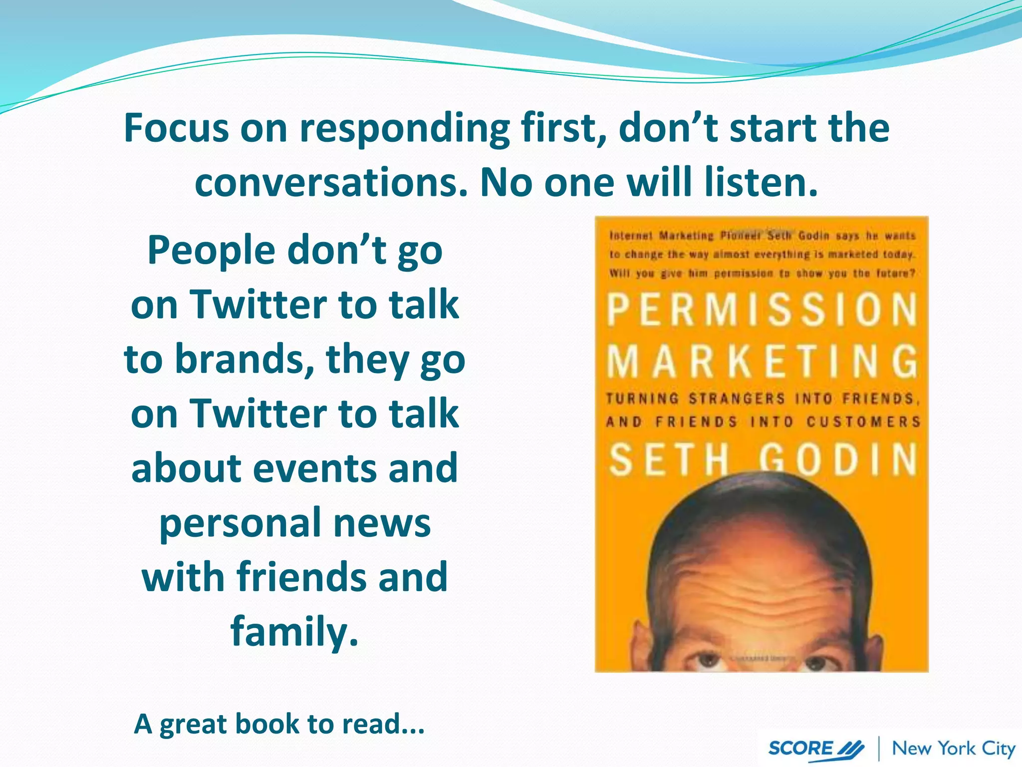 Focus on responding first, don’t start the
conversations. No one will listen.
People don’t go
on Twitter to talk
to brands, they go
on Twitter to talk
about events and
personal news
with friends and
family.
A great book to read...
 