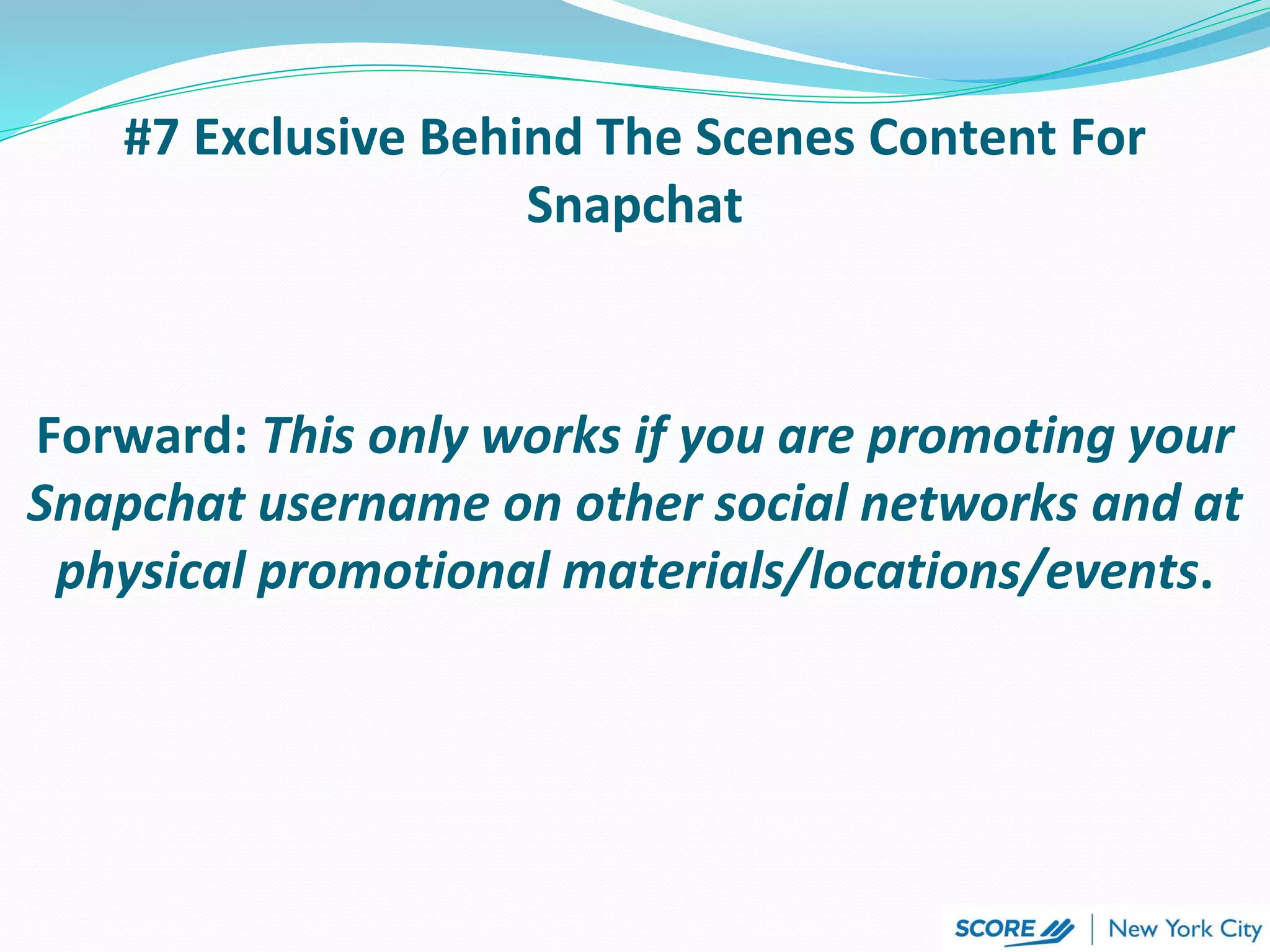 #7 Exclusive Behind The Scenes Content For
Snapchat
Forward: This only works if you are promoting your
Snapchat username on other social networks and at
physical promotional materials/locations/events.
 