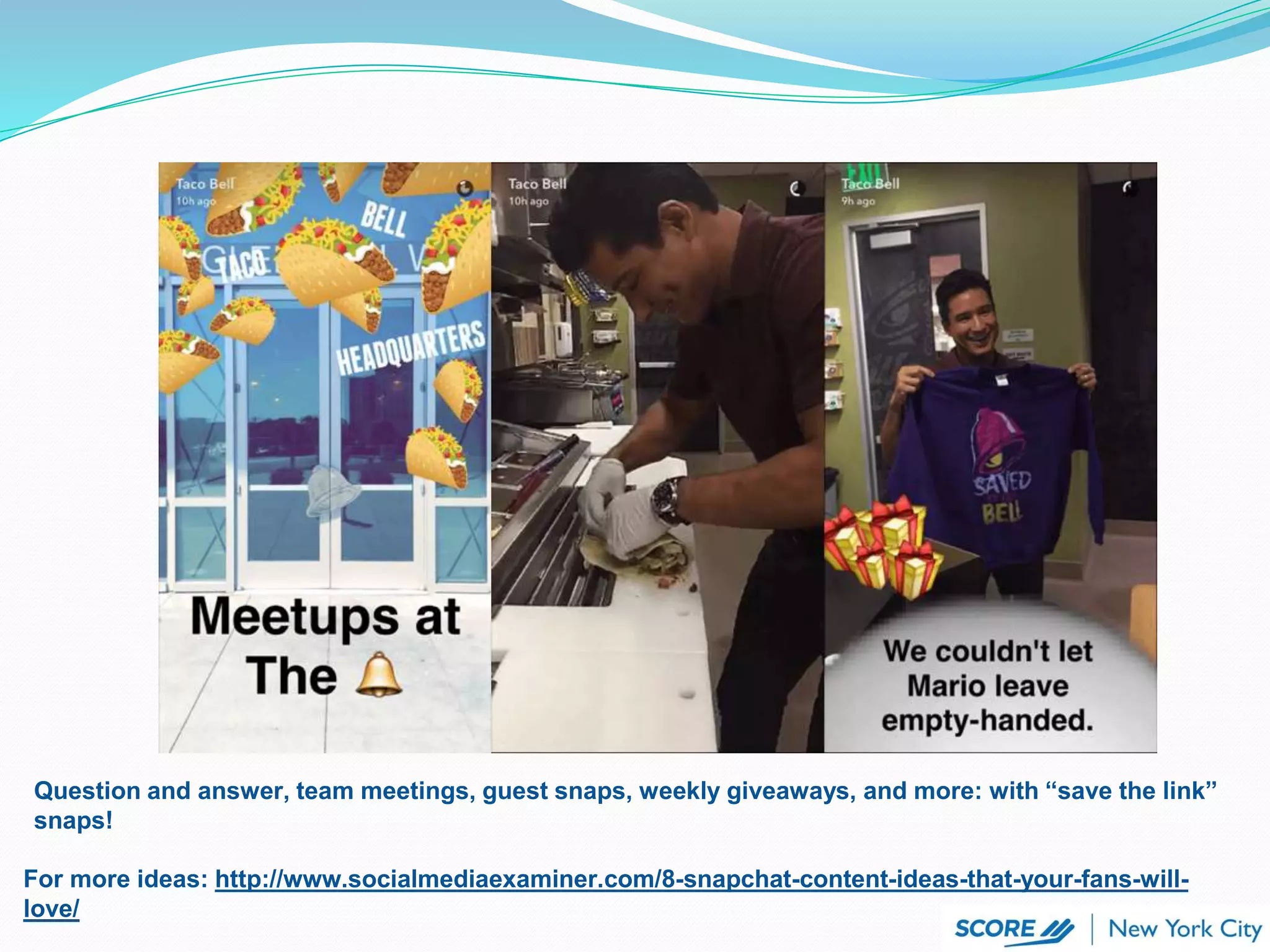 For more ideas: http://www.socialmediaexaminer.com/8-snapchat-content-ideas-that-your-fans-will-
love/
Question and answer, team meetings, guest snaps, weekly giveaways, and more: with “save the link”
snaps!
 