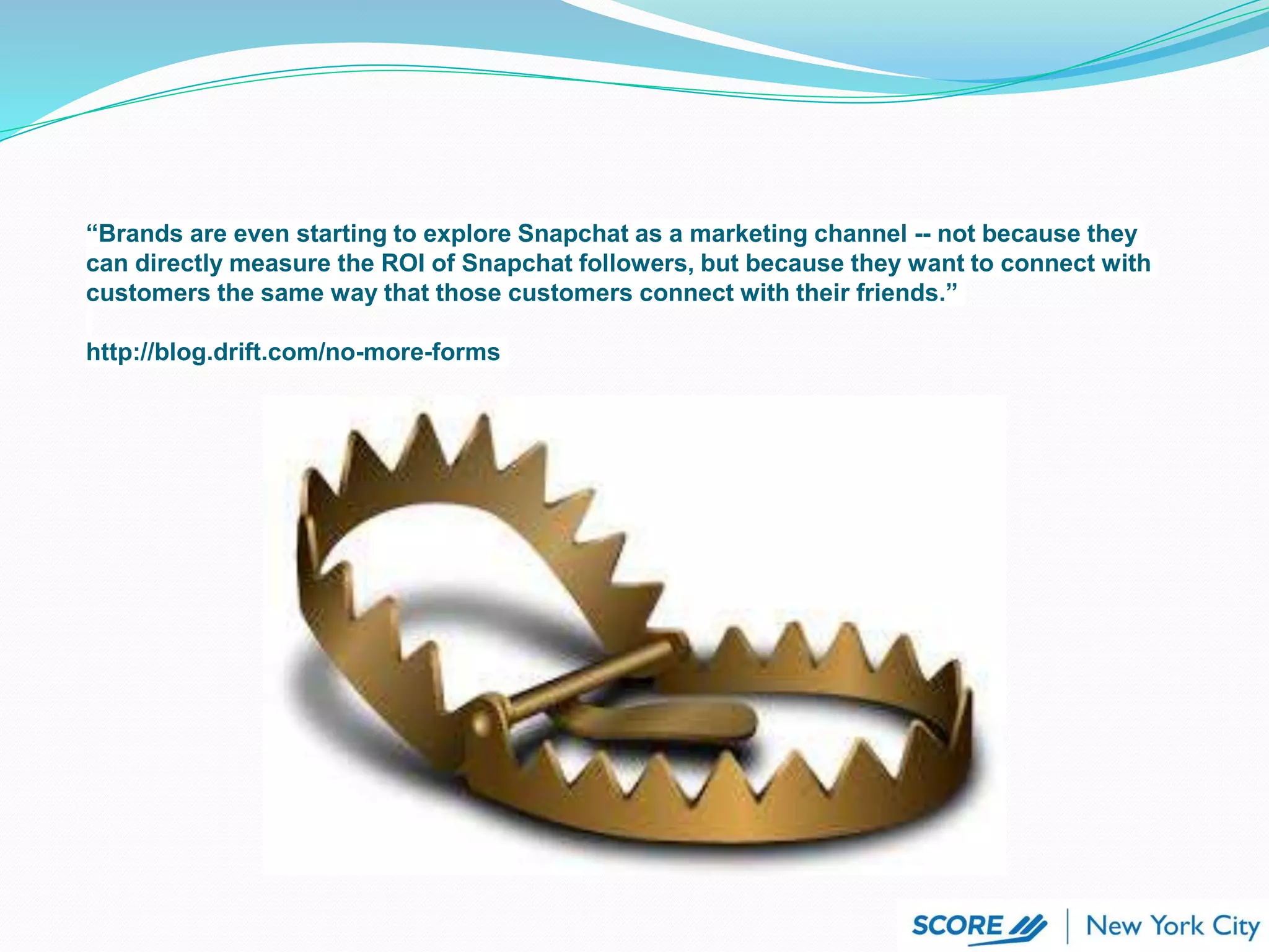 “Brands are even starting to explore Snapchat as a marketing channel -- not because they
can directly measure the ROI of Snapchat followers, but because they want to connect with
customers the same way that those customers connect with their friends.”
http://blog.drift.com/no-more-forms
 