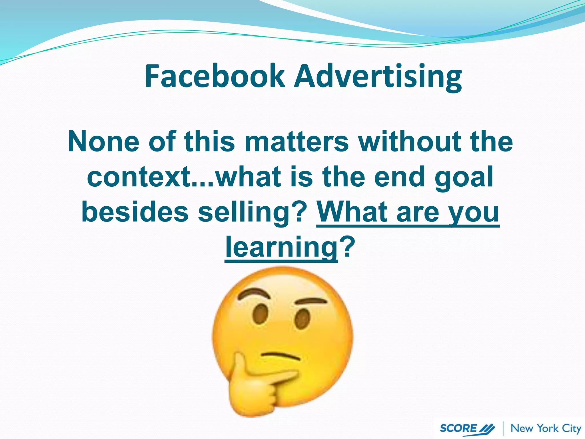 Facebook Advertising
None of this matters without the
context...what is the end goal
besides selling? What are you
learning?
 