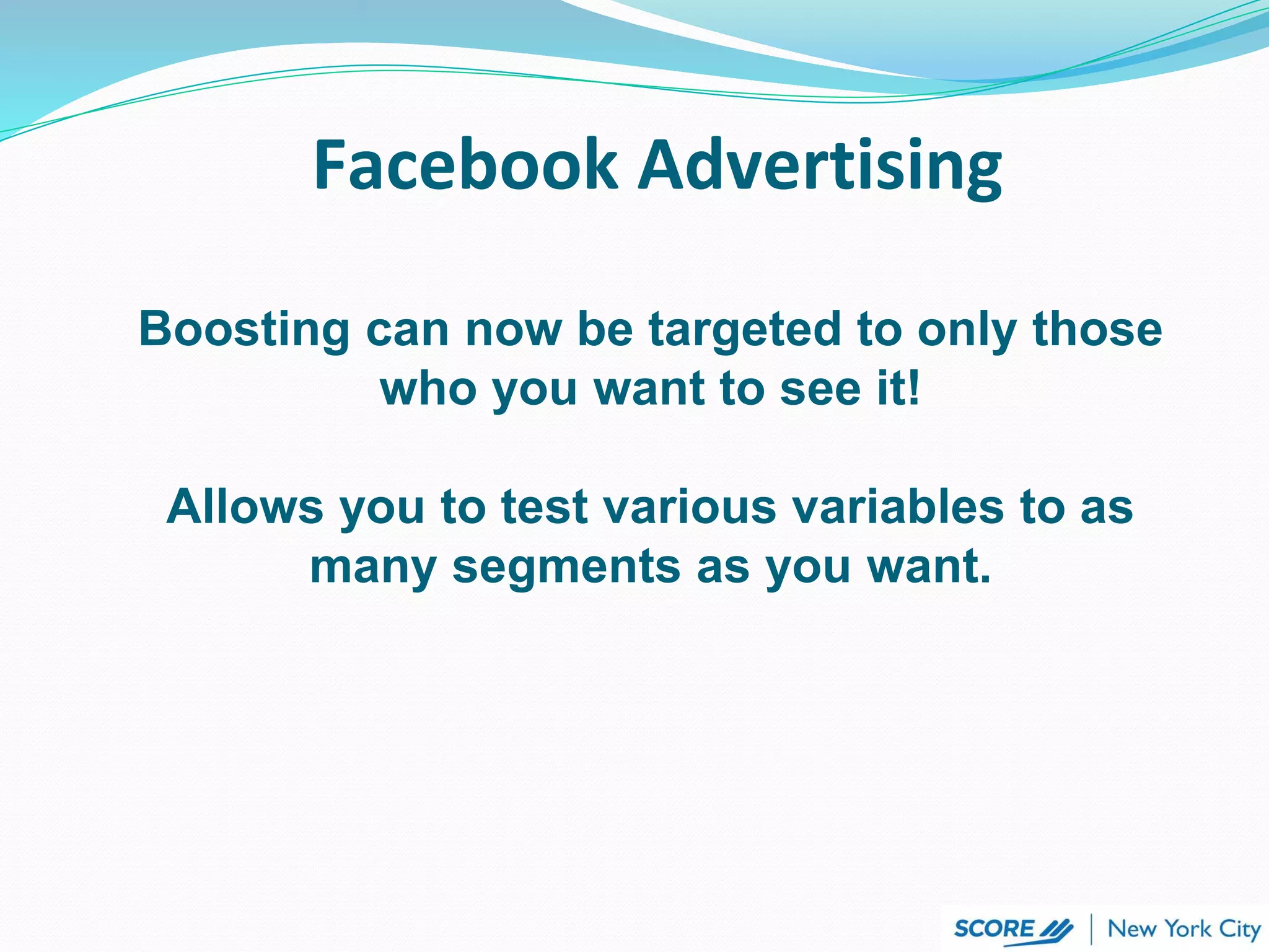 Facebook Advertising
Boosting can now be targeted to only those
who you want to see it!
Allows you to test various variables to as
many segments as you want.
 