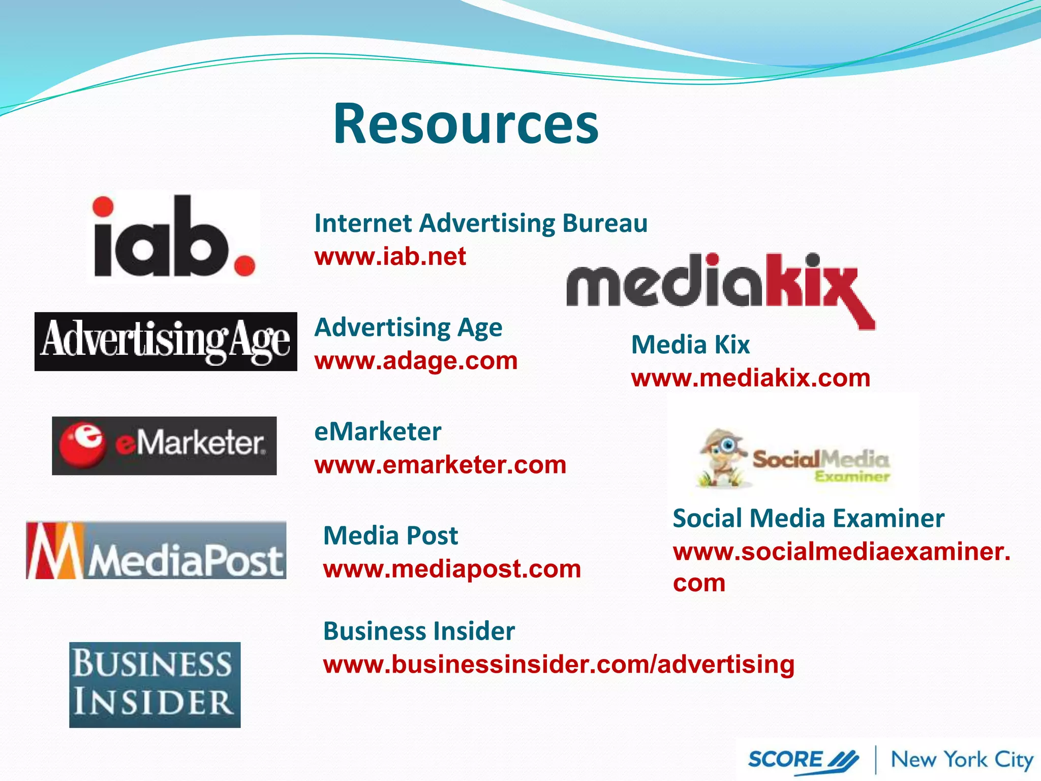 Resources
Internet Advertising Bureau
www.iab.net
Advertising Age
www.adage.com
eMarketer
www.emarketer.com
Media Post
www.mediapost.com
Business Insider
www.businessinsider.com/advertising
Media Kix
www.mediakix.com
Social Media Examiner
www.socialmediaexaminer.
com
 