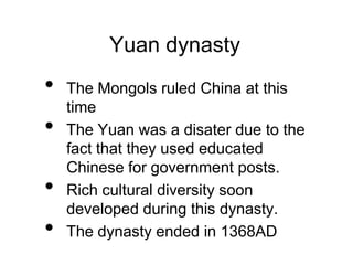 Yuan dynasty
• The Mongols ruled China at this
time
• The Yuan was a disater due to the
fact that they used educated
Chinese for government posts.
• Rich cultural diversity soon
developed during this dynasty.
• The dynasty ended in 1368AD
 