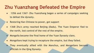 Zhu Yuanzhang Defeated the Empire 
● 1356 and 1367- Zhu Yuanzhang began a series of campaigns seeking 
to defeat the dynasty. 
● Restoring Han Chinese to power, got support 
● 1368 Zhu's army reached Beijing (Dadu). The Yuan Emperor fled to 
the north, lost control of the rest of the empire. 
● Mongolia became the final home of the Yuan Dynasty clans. 
● Mongolians kept trying to recapture the empire, but they failed. 
● They eventually allied with the Manchus, and Mongolians became 
officials in the Qing Dynasty. 
 