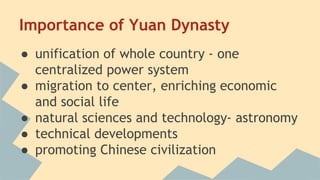 Importance of Yuan Dynasty 
● unification of whole country - one 
centralized power system 
● migration to center, enriching economic 
and social life 
● natural sciences and technology- astronomy 
● technical developments 
● promoting Chinese civilization 
 