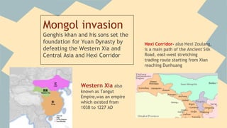 Mongol invasion 
Genghis khan and his sons set the 
foundation for Yuan Dynasty by 
defeating the Western Xia and 
Central Asia and Hexi Corridor 
Western Xia also 
known as Tangut 
Empire,was an empire 
which existed from 
1038 to 1227 AD 
 