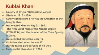 Kublai Khan 
● Country of Origin / Nationality: Mongol 
● Lifetime: 1215 - 1294 
● Family connections : He was the Grandson of the 
Genghis Khan 
● Was elected Khan on May 5, 1260. 
● The fifth Great Khan of the Mongol Empire 
(1260-1294) and the founder of the Yuan Dynasty 
in China. 
● Was a skilled horseman since 12 
● His father died when he was 17 
● Started taking part in ruling at his 30’s 
● Died: Kublai Khan died in 1294 
 