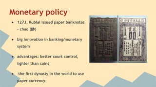 Monetary policy 
● 1273, Kublai issued paper banknotes 
- chao (鈔) 
● big innovation in banking/monetary 
system 
● advantages: better court control, 
lighter than coins 
● the first dynasty in the world to use 
paper currency 
 