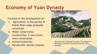 Economy of Yuan Dynasty 
Focused on the development of: 
● Agriculture- in the period of 
Kublai Khan reign gradually 
recovered 
● Water conservancy 
construction- 2 new canals 
were constructed 
● Animal husbandry 
● Handicrafts -textile industry 
Rice terraces, Guangxi Province. The Dragon's 
Backbone Terraces were built from the Yuan 
Dynasty 
 
