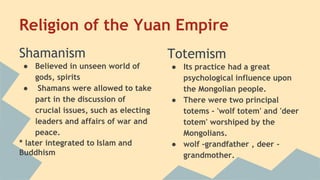 Religion of the Yuan Empire 
Shamanism 
● Believed in unseen world of 
gods, spirits 
● Shamans were allowed to take 
part in the discussion of 
crucial issues, such as electing 
leaders and affairs of war and 
peace. 
* later integrated to Islam and 
Buddhism 
Totemism 
● Its practice had a great 
psychological influence upon 
the Mongolian people. 
● There were two principal 
totems - 'wolf totem' and 'deer 
totem' worshiped by the 
Mongolians. 
● wolf -grandfather , deer - 
grandmother. 
 