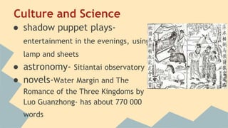 Culture and Science 
● shadow puppet plays-entertainment 
in the evenings, using 
lamp and sheets 
● astronomy- Sitiantai observatory 
● novels-Water Margin and The 
Romance of the Three Kingdoms by 
Luo Guanzhong- has about 770 000 
words 
 