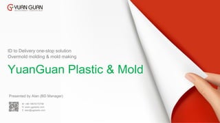 Presented by Alan (BD Manager)
Overmold molding & mold making
YuanGuan Plastic & Mold
ID to Delivery one-stop solution
M: +86 18676770798
H: www.ygplastic.com
E: alan@ygplastic.com
 