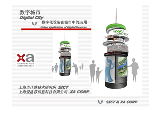 数字城市
Digital City
           数字化设备在城市中的应用
       Urban Application of Digital Devices




上海市计算技术研究所 SICT
上海爱格莎信息科技有限公司 XA CORP

                                              SICT & XA CORP
 