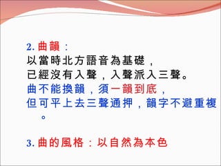 2. 曲韻 ： 以當時北方語音為基礎， 已經沒有入聲，入聲派入三聲。 曲不能換韻，須 一韻到底 ， 但可平上去三聲通押，韻字不避重複。 3. 曲的風格：以自然為本色 