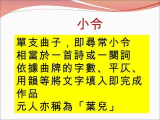 小令 單支曲子，即尋常小令 相當於一首詩或一闋詞 依據曲牌的字數、平仄、用韻等將文字填入即完成作品 元人亦稱為「葉兒」 