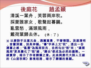 後庭花　　趙孟穎 清溪一葉舟，芙蓉兩岸秋。 採菱誰家女，歌聲起暮鷗。 亂雲愁，滿頭風雨， 戴荷葉歸去休。  ( 休：了 ) ※ 以唐詩手法寫元曲，通篇寫景，不著情語。淡遠清明，含蓄深邃，別具神韻。“暮”字承上文“秋”，透出一份遲暮之感；“亂雲”為風雨前兆，自然勾出“愁”來；“滿頭風雨”更具體化了“愁”緒，“歸去”便成為必然的趨勢。一線貫穿，暗示了作者歸隱之意。此曲與唐代大詩人王維的《山居秋暝》意境相通，暗示了歸隱的意願。 