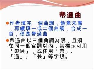 帶過曲 作者填完一個曲調，餘意未盡，再續填一或二個曲調，合成一首，便是帶過曲 帶過曲以三個曲調為限，且須在同一個宮調以內，其標示可用「帶過」，或任用「帶」、「過」、「兼」等字眼。 