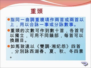 重頭 指同一曲調重複填作兩首或兩首以上，用以合詠一事或分詠數事。 重頭的次數可作到數十首，各首可以獨立，可用不同韻部，每首可以換題目。 如馬致遠以《雙調‧湘妃怨》四首，分別詠西湖春、夏、秋、冬四景。 