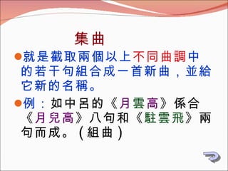   集曲 就是截取兩個以上 不同曲調 中的若干句組合成一首新曲，並給它新的名稱。 例： 如中呂的《 月 雲 高 》係合《 月兒高 》八句和《 駐雲飛 》兩句而成。 ( 組曲 ) 