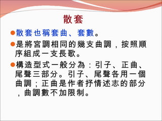 散套也稱套曲、套數 。 是將宮調相同的幾支曲調，按照順序組成一支長歌。 構造型式一般分為：引子、正曲、尾聲三部分。引子、尾聲各用一個曲調；正曲是作者抒情述志的部分，曲調數不加限制。 散套 