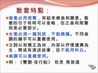 每套必用尾聲 ，來結束樂曲和題意。散套的引子有時可以省略，但正曲和尾聲則是必要部分。 全套必須一韻到底，不能換韻 。不同曲調的韻字可以重複使用。 文詞以和雅正為尚，內容以抒情遣興為主，間或有演述故事，但 不能用科白 。 曲調可以重複使用 。 例：《 雙調‧夜行船》 秋思 馬致遠 散套特點： 