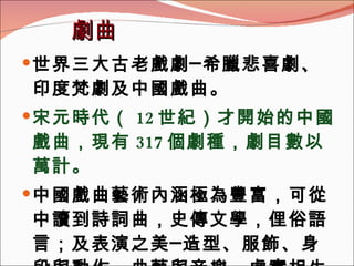 劇曲 世界三大古老戲劇─希臘悲喜劇、印度梵劇及中國戲曲。 宋元時代（ 12 世紀）才開始的中國戲曲，現有 317 個劇種，劇目數以萬計。 中國戲曲藝術內涵極為豐富，可從中讀到詩詞曲，史傳文學，俚俗語言；及表演之美─造型、服飾、身段與動作、曲藝與音樂、虛實相生的哲學。 