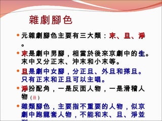 雜劇腳色 元雜劇腳色主要有三大類： 末、旦、淨 。 末 是劇中男腳，相當於後來京劇中的 生 。末中又分正末、沖末和小末等。 旦 是劇中女腳，分正旦、外旦和搽旦。只有正末和正旦可以主唱。 淨 扮配角，一是反面人物，一是滑稽人物 ( 丑 ) 雜類腳色，主要指不重要的人物，似京劇中跑龍套人物，不能和末、旦、淨並列。   