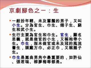 京劇腳色之ㄧ：生 一般扮年輕、未及蓄鬚的男子，又叫 小生 。分為官生、巾生、翎子生、窮生和武小生。   生行主要為官生和巾生。 官生 ，顧名思義，就是做官的小生，又稱袍帶小生。 巾生 ，指未做官或未及冠的風流書生，頭戴方巾、必正巾，又稱扇子生。 巾生 是崑曲男角中最重要的，如許仙、張君瑞、柳夢梅等都是。 