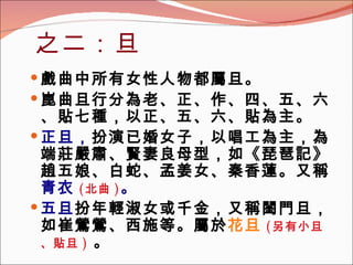 之二：旦 戲曲中所有女性人物都屬旦。 崑曲旦行分為老、正、作、四、五、六、貼七種，以正、五、六、貼為主。 正旦， 扮演已婚女子，以唱工為主，為端莊嚴肅、賢妻良母型，如《琵琶記》趙五娘、白蛇、孟姜女、秦香蓮。又稱 青衣 ( 北曲 ) 。 五旦 扮年輕淑女或千金，又稱閨門旦，如崔鶯鶯、西施等。屬於 花旦 ( 另有小旦、貼旦 )   。 