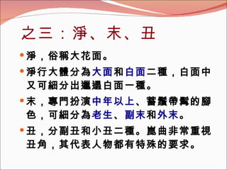 之三：淨、末、丑 淨，俗稱大花面。 淨行大體分為 大面 和 白面 二種，白面中又可細分出邋遢白面一種。 末，專門扮演 中年以上 、蓄鬚帶髯的腳色，可細分為 老生 、 副末 和 外末 。 丑，分副丑和小丑二種。崑曲非常重視丑角，其代表人物都有特殊的要求。 